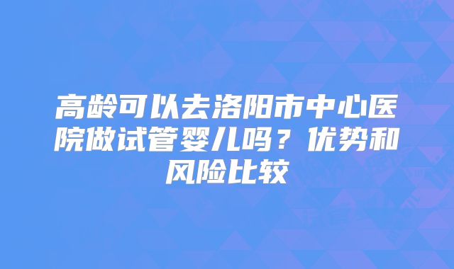 高龄可以去洛阳市中心医院做试管婴儿吗？优势和风险比较