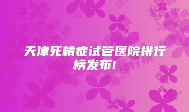 天津死精症试管医院排行榜发布!