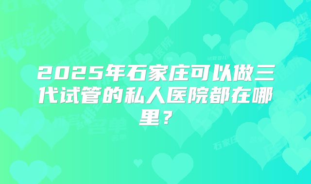 2025年石家庄可以做三代试管的私人医院都在哪里？