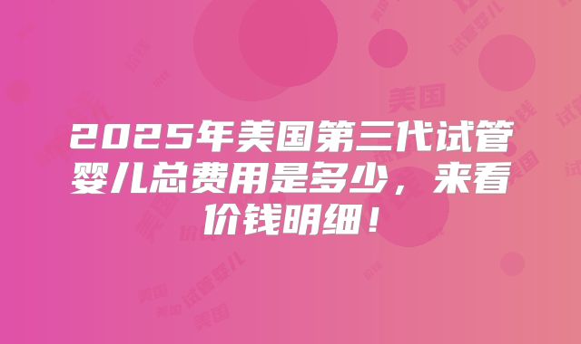 2025年美国第三代试管婴儿总费用是多少，来看价钱明细！