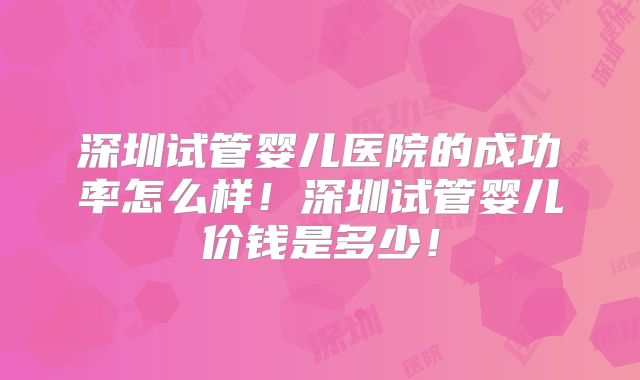 深圳试管婴儿医院的成功率怎么样!深圳试管婴儿价钱是多少!