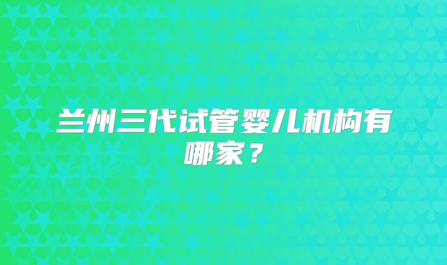 兰州三代试管婴儿机构有哪家？