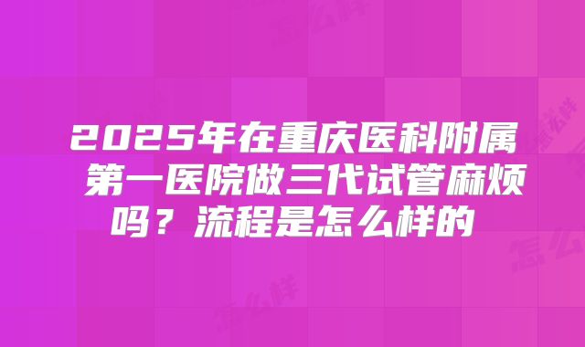 2025年在重庆医科附属 第一医院做三代试管麻烦吗？流程是怎么样的