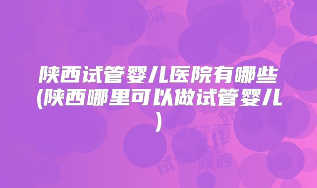 陕西试管婴儿医院有哪些(陕西哪里可以做试管婴儿)