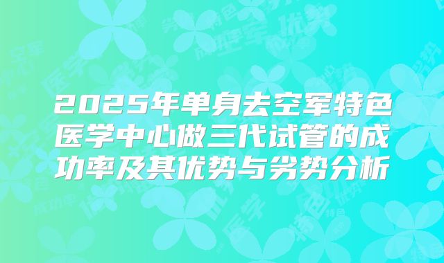 2025年单身去空军特色医学中心做三代试管的成功率及其优势与劣势分析
