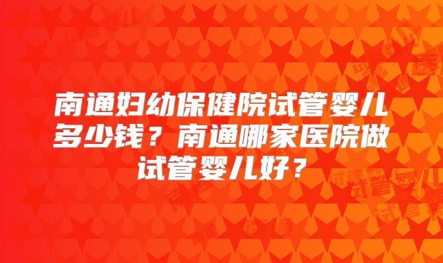 南通妇幼保健院试管婴儿多少钱?南通哪家医院做试管婴儿好?