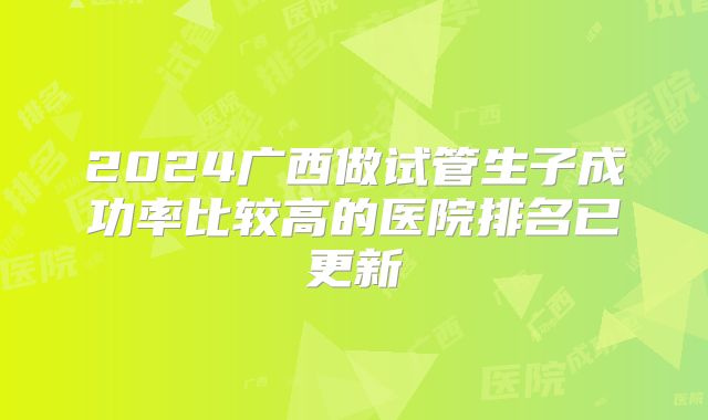 2024广西做试管生子成功率比较高的医院排名已更新