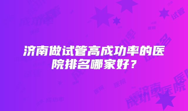 济南做试管高成功率的医院排名哪家好？