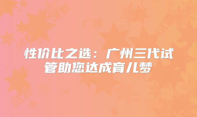 性价比之选：广州三代试管助您达成育儿梦