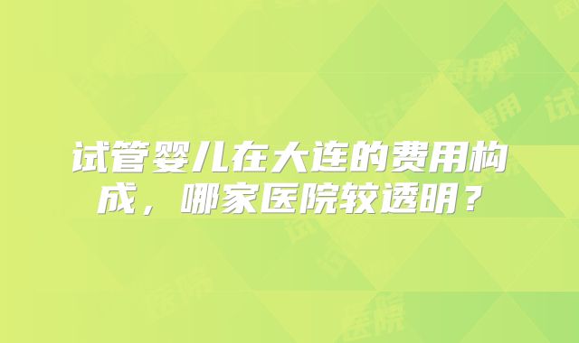 试管婴儿在大连的费用构成,哪家医院较透明?