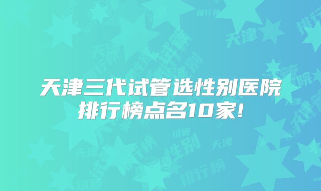 天津三代试管选性别医院排行榜点名10家!