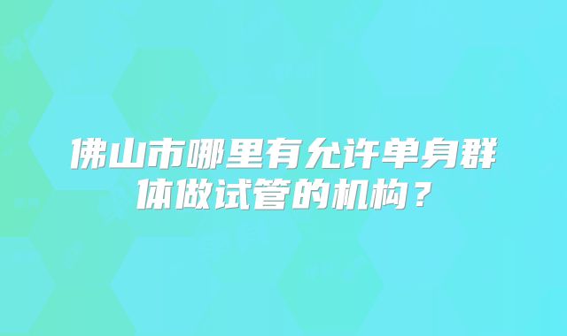 佛山市哪里有允许单身群体做试管的机构?