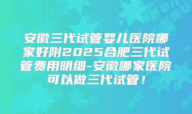 安徽三代试管婴儿医院哪家好附2025合肥三代试管费用明细-安徽哪家医院可以做三代试管！