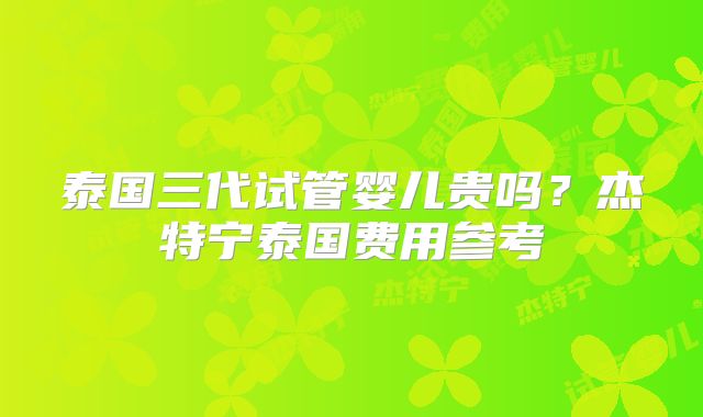 泰国三代试管婴儿贵吗？杰特宁泰国费用参考