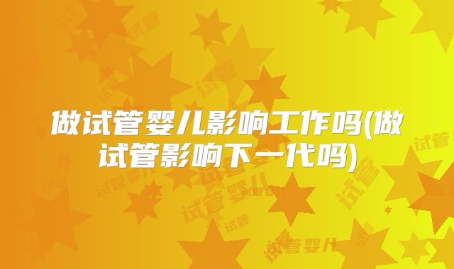 做试管婴儿影响工作吗(做试管影响下一代吗)