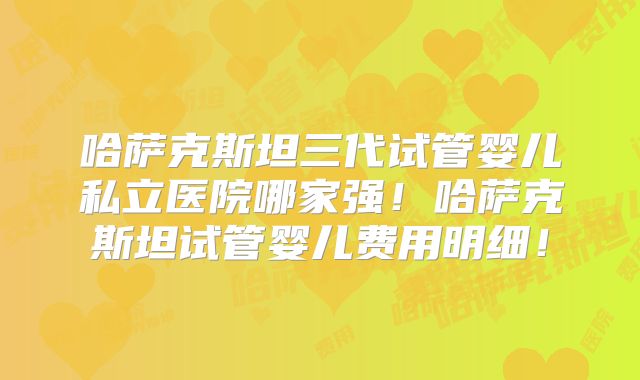 哈萨克斯坦三代试管婴儿私立医院哪家强！哈萨克斯坦试管婴儿费用明细！