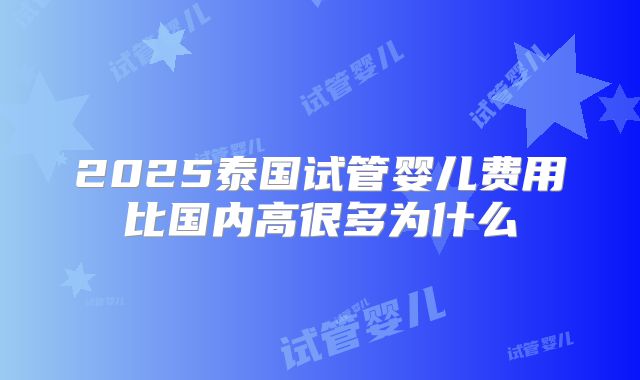 2025泰国试管婴儿费用比国内高很多为什么