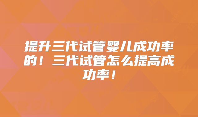 提升三代试管婴儿成功率的！三代试管怎么提高成功率！