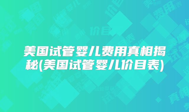 美国试管婴儿费用真相揭秘(美国试管婴儿价目表)