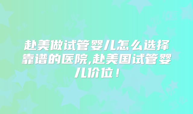赴美做试管婴儿怎么选择靠谱的医院,赴美国试管婴儿价位！