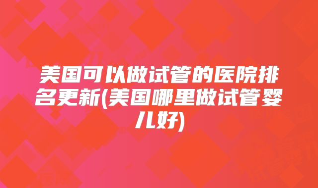 美国可以做试管的医院排名更新(美国哪里做试管婴儿好)