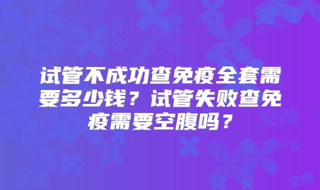 试管不成功查免疫全套需要多少钱？试管失败查免疫需要空腹吗？