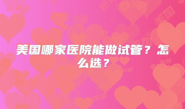 美国哪家医院能做试管？怎么选？
