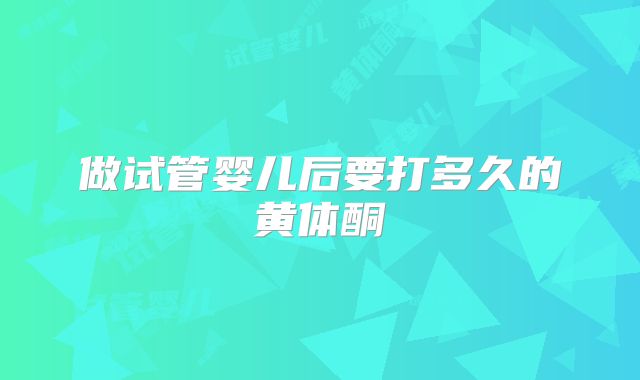 做试管婴儿后要打多久的黄体酮