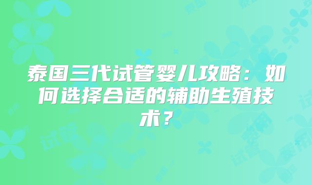 泰国三代试管婴儿攻略：如何选择合适的辅助生殖技术？