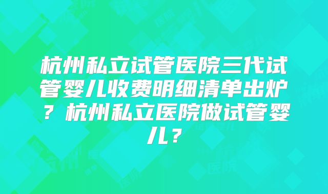 杭州私立试管医院三代试管婴儿收费明细清单出炉？杭州私立医院做试管婴儿？