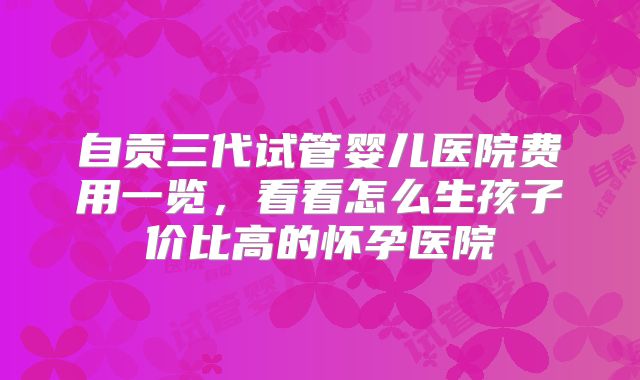 自贡三代试管婴儿医院费用一览，看看怎么生孩子价比高的怀孕医院