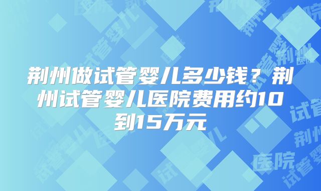 荆州做试管婴儿多少钱？荆州试管婴儿医院费用约10到15万元