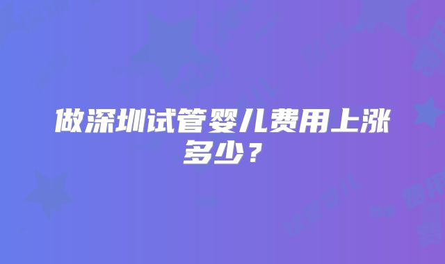 做深圳试管婴儿费用上涨多少？