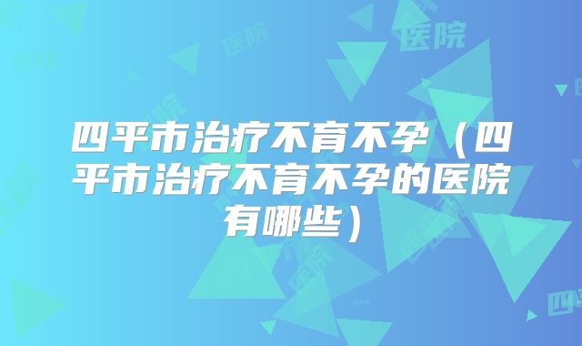 四平市治疗不育不孕（四平市治疗不育不孕的医院有哪些）