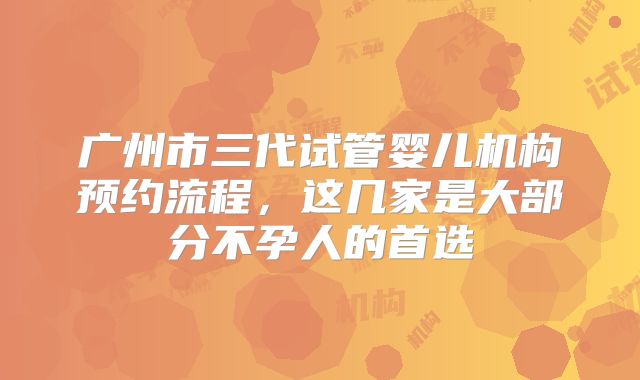 广州市三代试管婴儿机构预约流程，这几家是大部分不孕人的首选