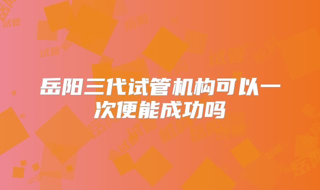 岳阳三代试管机构可以一次便能成功吗