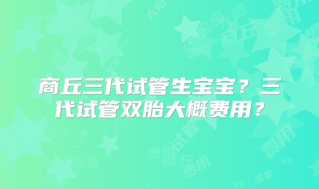 商丘三代试管生宝宝？三代试管双胎大概费用？