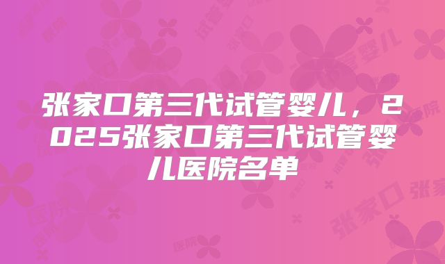 张家口第三代试管婴儿，2025张家口第三代试管婴儿医院名单
