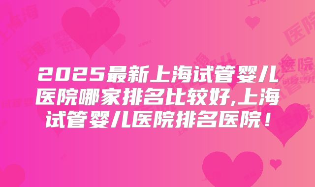 2025最新上海试管婴儿医院哪家排名比较好,上海试管婴儿医院排名医院！