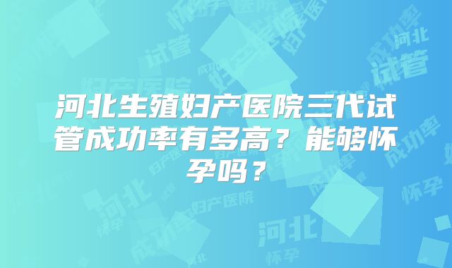 河北生殖妇产医院三代试管成功率有多高？能够怀孕吗？