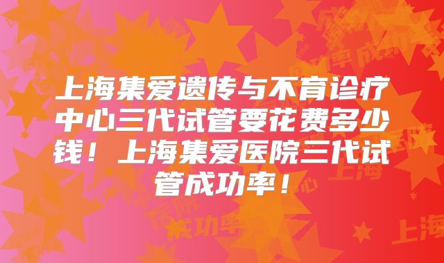 上海集爱遗传与不育诊疗中心三代试管要花费多少钱!上海集爱医院三代试管成功率!