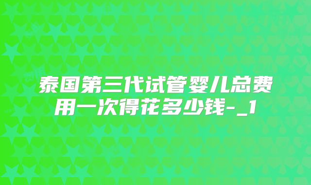 泰国第三代试管婴儿总费用一次得花多少钱-_1
