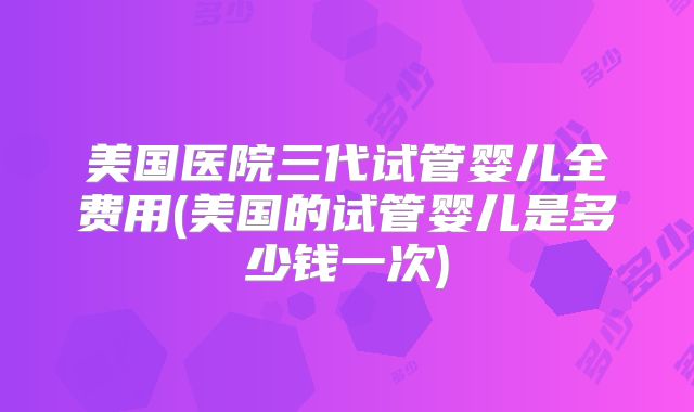 美国医院三代试管婴儿全费用(美国的试管婴儿是多少钱一次)