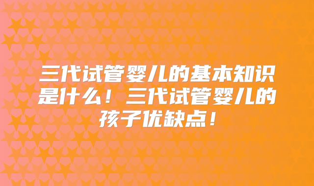 三代试管婴儿的基本知识是什么！三代试管婴儿的孩子优缺点！