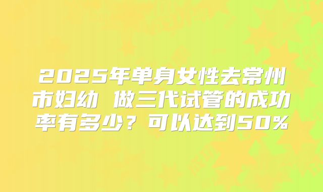 2025年单身女性去常州市妇幼 做三代试管的成功率有多少？可以达到50%