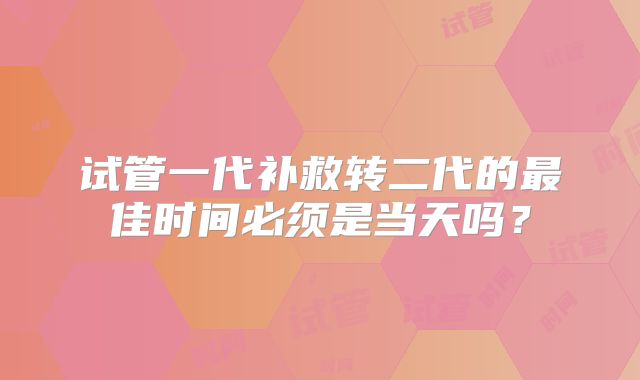 试管一代补救转二代的最佳时间必须是当天吗?