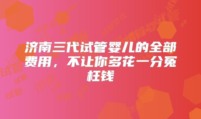 济南三代试管婴儿的全部费用，不让你多花一分冤枉钱