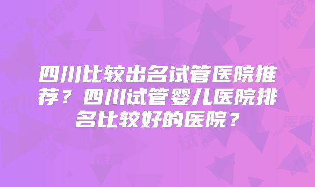 四川比较出名试管医院推荐？四川试管婴儿医院排名比较好的医院？