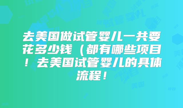 去美国做试管婴儿一共要花多少钱（都有哪些项目！去美国试管婴儿的具体流程！