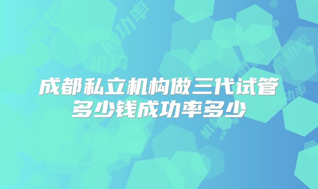 成都私立机构做三代试管多少钱成功率多少